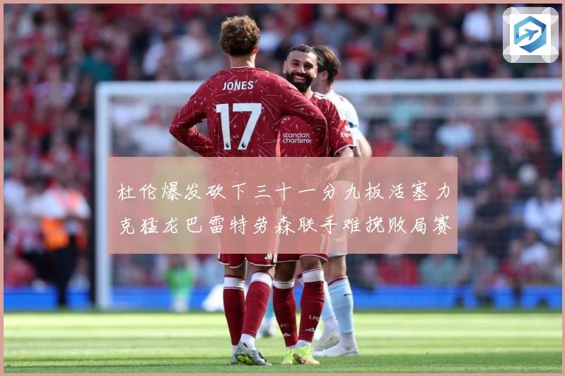 杜伦爆发砍下三十一分九板活塞力克猛龙巴雷特劳森联手难挽败局赛场复盘：最新赛事动态与深度分析