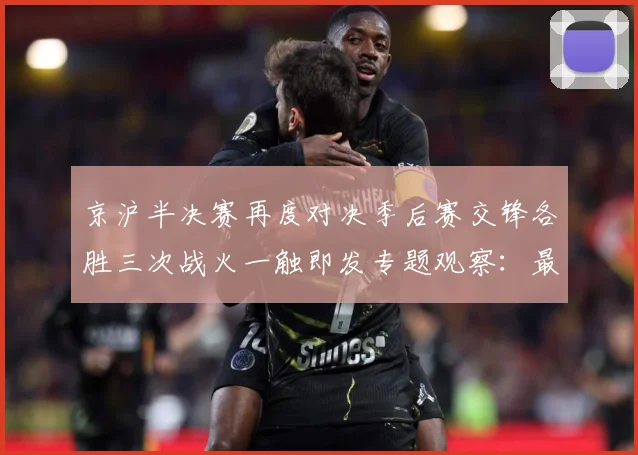 京沪半决赛再度对决季后赛交锋各胜三次战火一触即发专题观察：最新赛事动态与深度分析