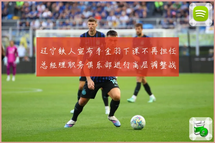 辽宁铁人宣布李金羽下课不再担任总经理职务俱乐部进行高层调整战术观察：最新赛事动态与深度分析