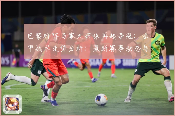 巴黎对阵马赛火药味再起争冠：法甲战术走势分析：最新赛事动态与深度分析