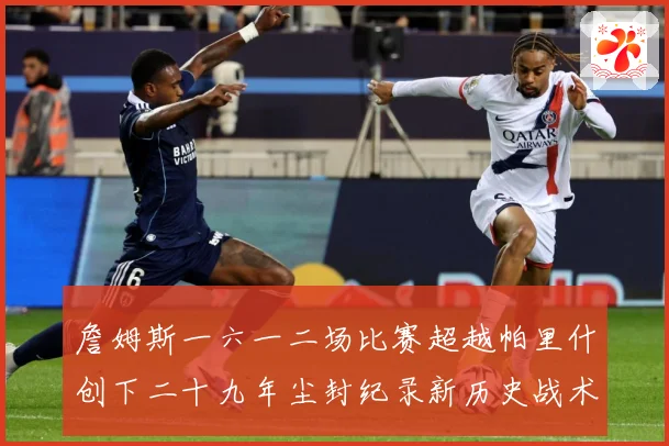 詹姆斯一六一二场比赛超越帕里什创下二十九年尘封纪录新历史战术观察：最新赛事动态与深度分析