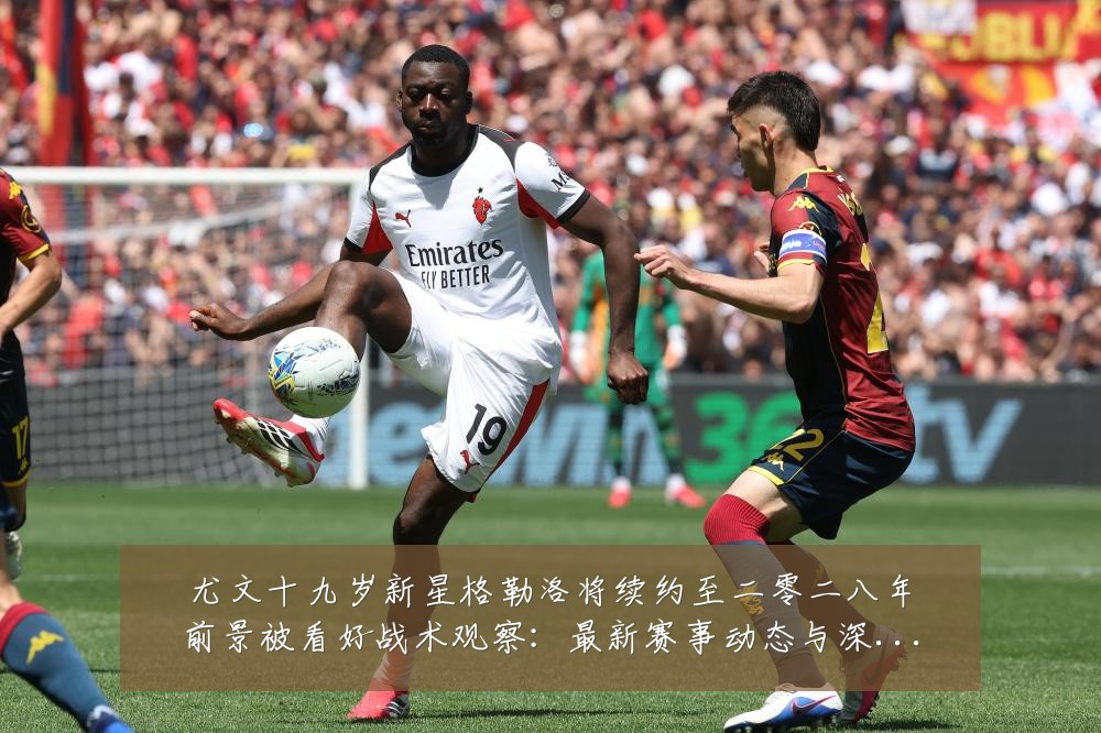 尤文十九岁新星格勒洛将续约至二零二八年前景被看好战术观察：最新赛事动态与深度分析
