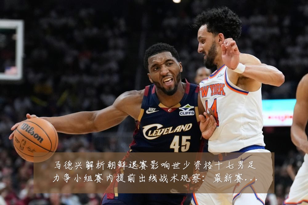 马德兴解析朝鲜退赛影响世少资格十七男足力争小组赛内提前出线战术观察:最新赛事动态与深度分析