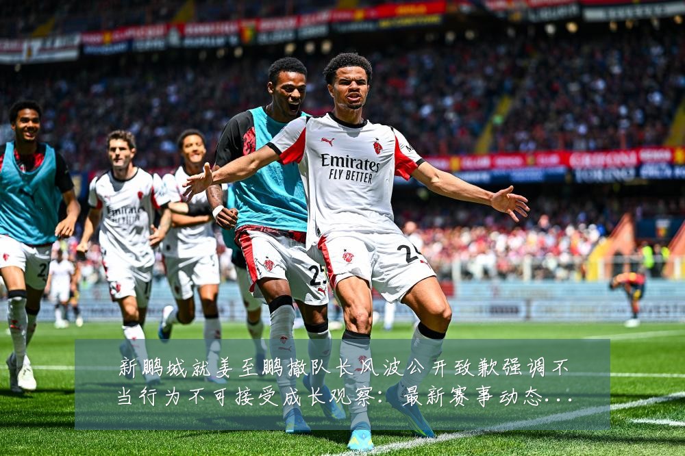 新鹏城就姜至鹏撤队长风波公开致歉强调不当行为不可接受成长观察:最新赛事动态与深度分析
